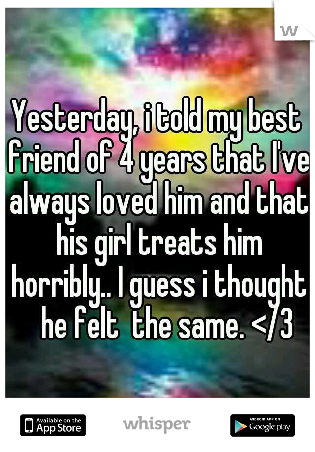 Yesterday, i told my best friend of 4 years that I've always loved him and that his girl treats him horribly.. I guess i thought 
he felt  the same. </3