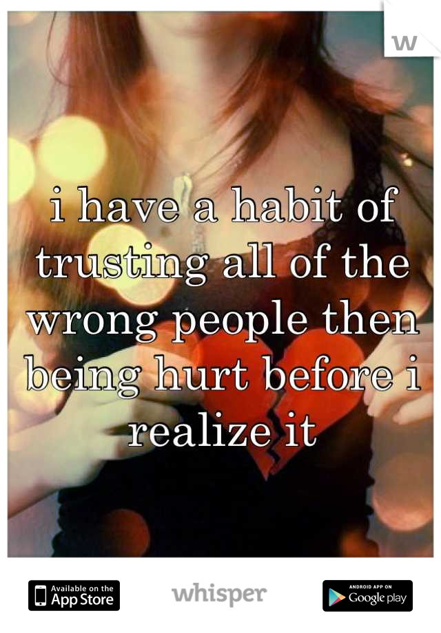 i have a habit of trusting all of the wrong people then being hurt before i realize it