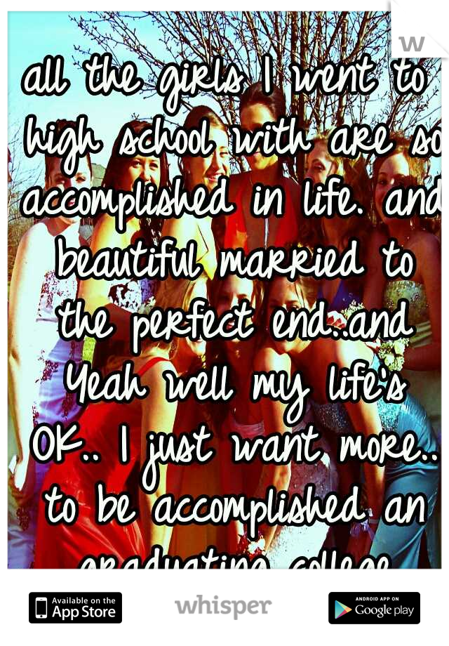 all the girls I went to high school with are so accomplished in life. and beautiful married to the perfect end..and Yeah well my life's OK.. I just want more.. to be accomplished an graduating college