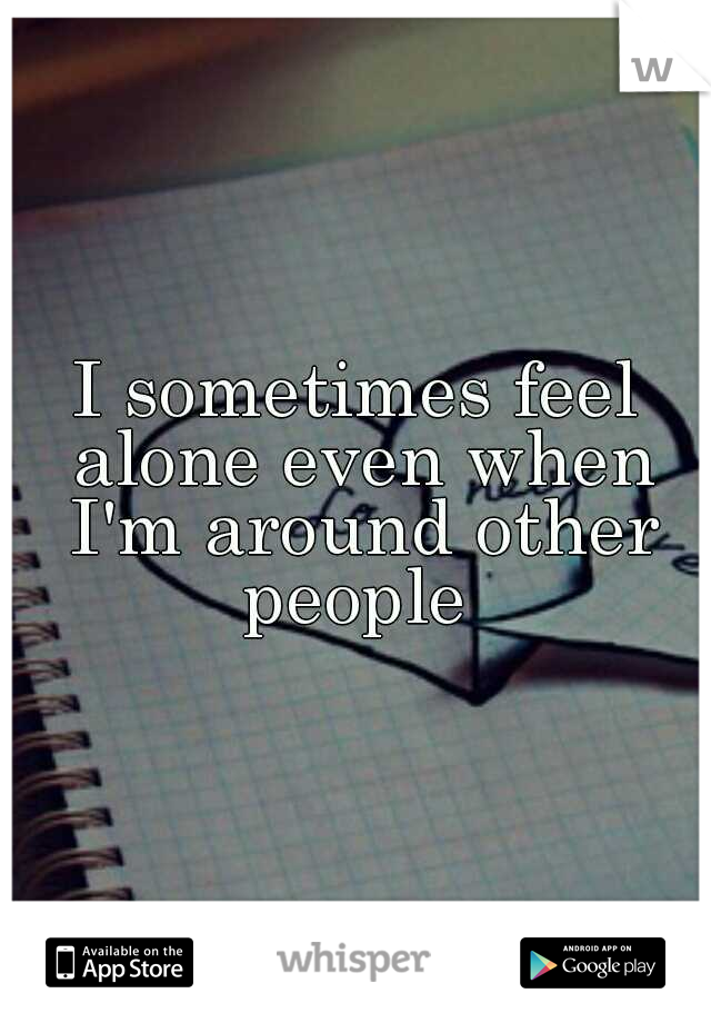 I sometimes feel alone even when I'm around other people 