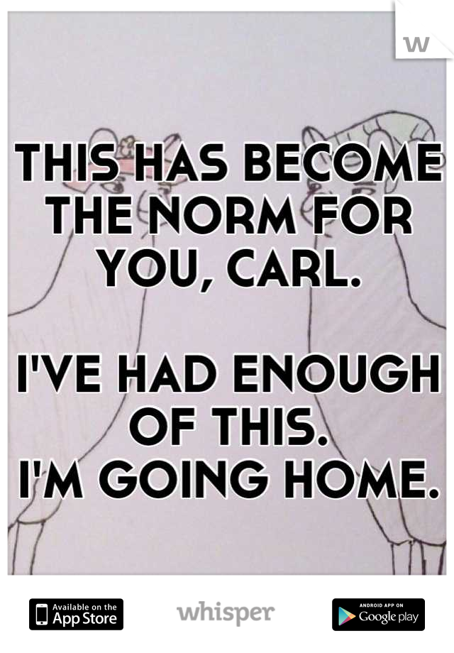 THIS HAS BECOME THE NORM FOR YOU, CARL. 

I'VE HAD ENOUGH OF THIS. 
I'M GOING HOME.