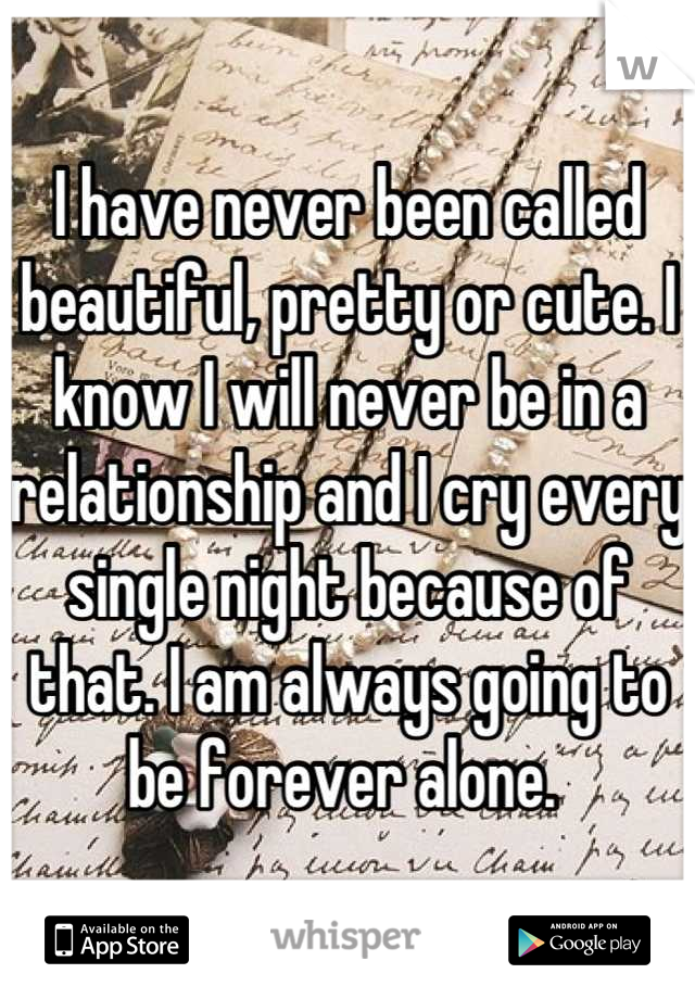I have never been called beautiful, pretty or cute. I know I will never be in a relationship and I cry every single night because of that. I am always going to be forever alone. 