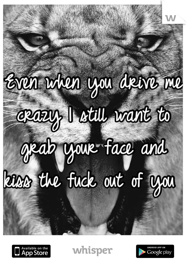 Even when you drive me crazy I still want to grab your face and kiss the fuck out of you 