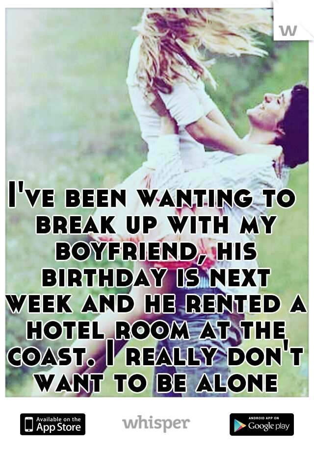 I've been wanting to break up with my boyfriend, his birthday is next week and he rented a hotel room at the coast. I really don't want to be alone with him all weekend. 