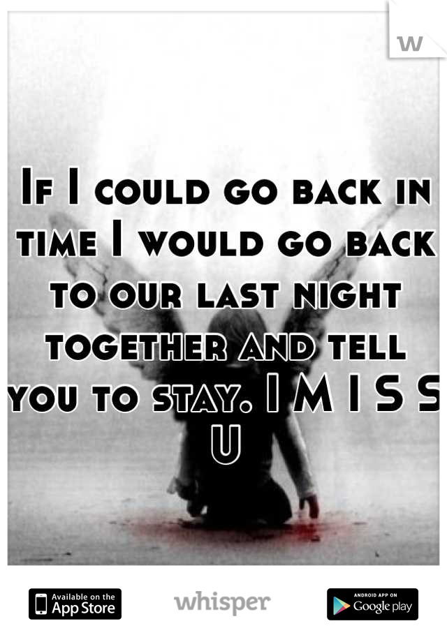 If I could go back in time I would go back to our last night together and tell you to stay. I M I S S  U