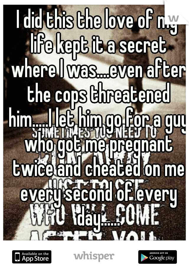I did this the love of my life kept it a secret where I was....even after the cops threatened him.....I let him go for a guy who got me pregnant twice and cheated on me every second of every day......