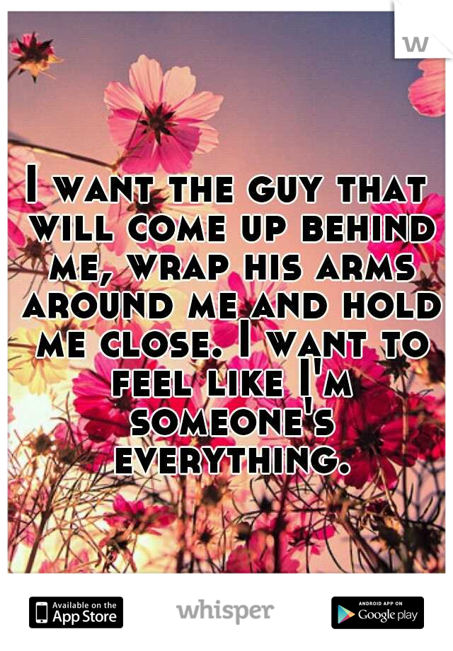 I want the guy that will come up behind me, wrap his arms around me and hold me close. I want to feel like I'm someone's everything.