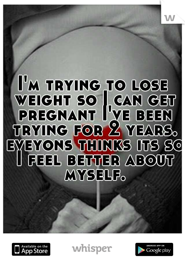I'm trying to lose weight so I can get pregnant I've been trying for 2 years. eveyons thinks its so I feel better about myself.