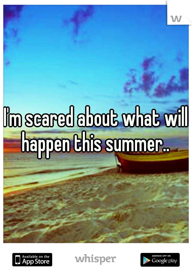 I'm scared about what will happen this summer.. 