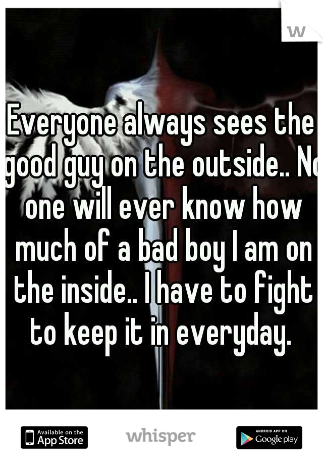 Everyone always sees the good guy on the outside.. No one will ever know how much of a bad boy I am on the inside.. I have to fight to keep it in everyday. 