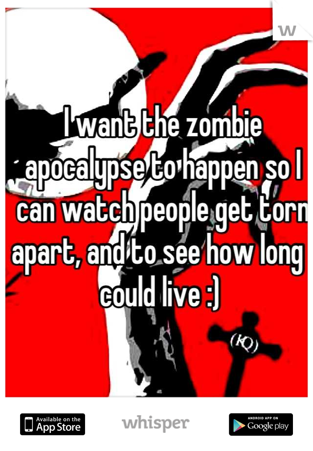 I want the zombie apocalypse to happen so I can watch people get torn apart, and to see how long I could live :) 