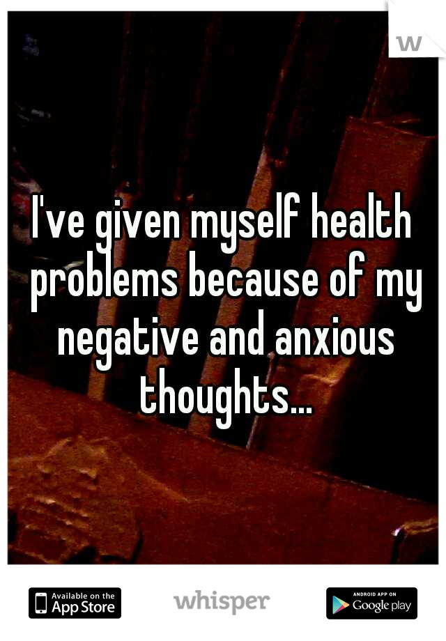 I've given myself health problems because of my negative and anxious thoughts...