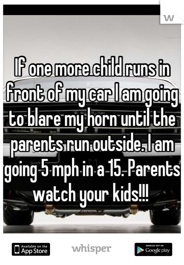 If one more child runs in front of my car I am going to blare my horn until the parents run outside. I am going 5 mph in a 15. Parents watch your kids!!! 
