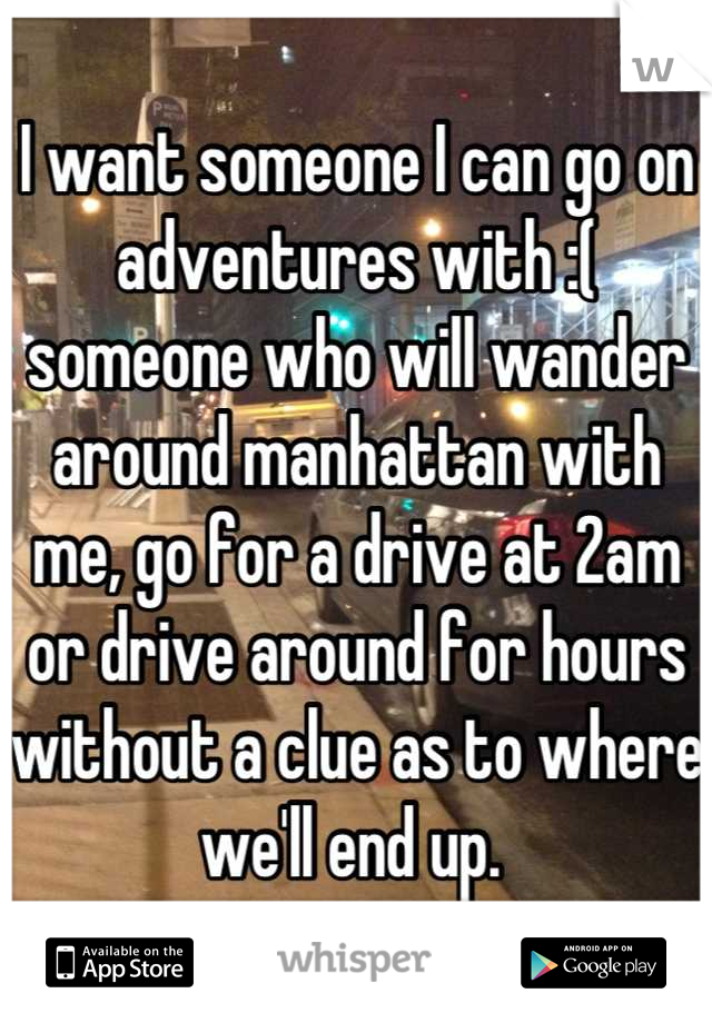 I want someone I can go on adventures with :( someone who will wander around manhattan with me, go for a drive at 2am or drive around for hours without a clue as to where we'll end up. 