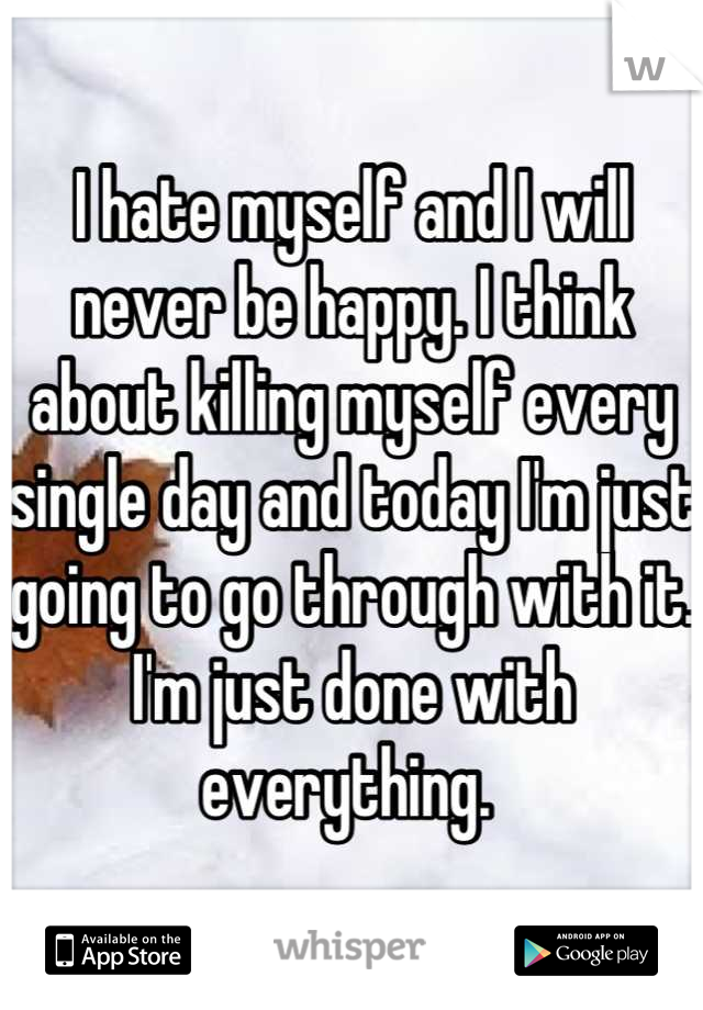 I hate myself and I will never be happy. I think about killing myself every single day and today I'm just going to go through with it. I'm just done with everything. 