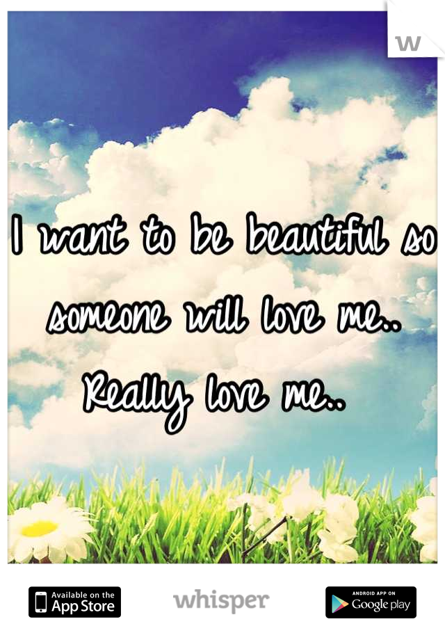 I want to be beautiful so someone will love me.. Really love me.. 