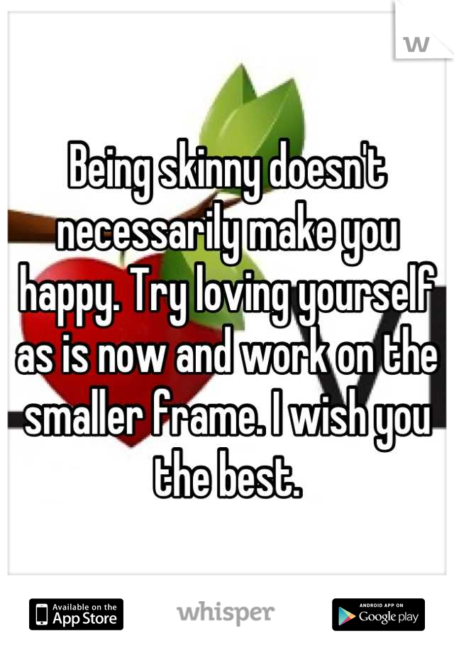 Being skinny doesn't necessarily make you happy. Try loving yourself as is now and work on the smaller frame. I wish you the best.