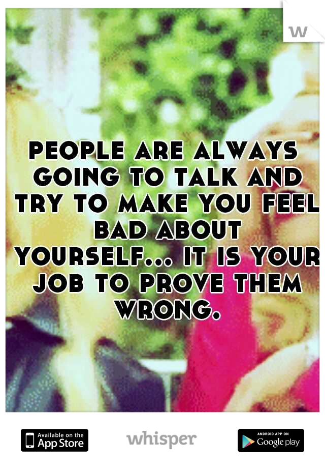 people are always going to talk and try to make you feel bad about yourself... it is your job to prove them wrong.