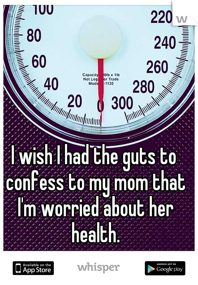 I wish I had the guts to confess to my mom that I'm worried about her health.