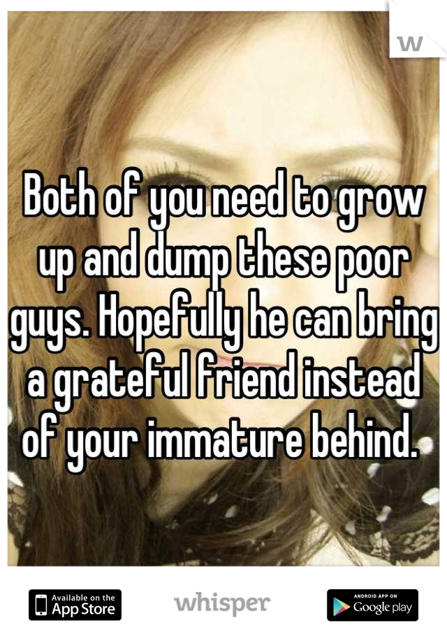 Both of you need to grow up and dump these poor guys. Hopefully he can bring a grateful friend instead of your immature behind. 