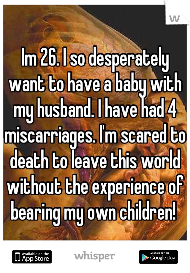 Im 26. I so desperately want to have a baby with my husband. I have had 4 miscarriages. I'm scared to death to leave this world without the experience of bearing my own children! 