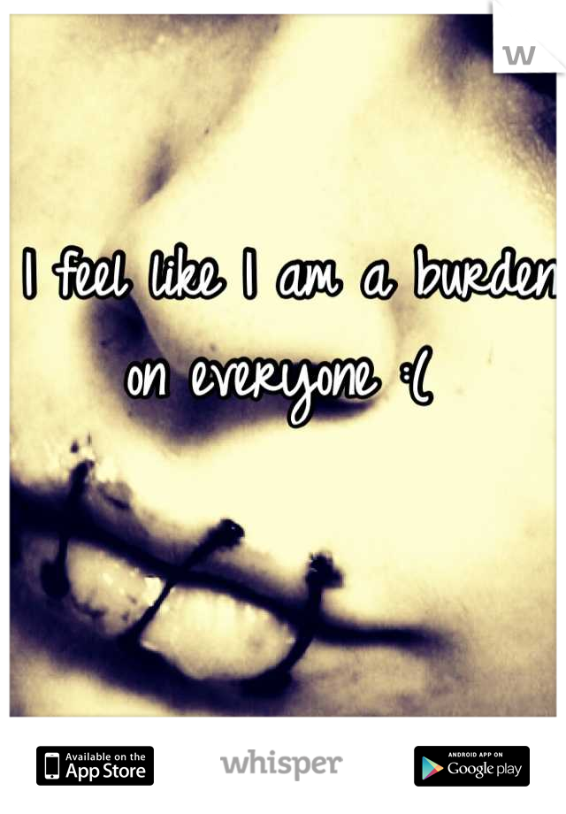 I feel like I am a burden on everyone :( 