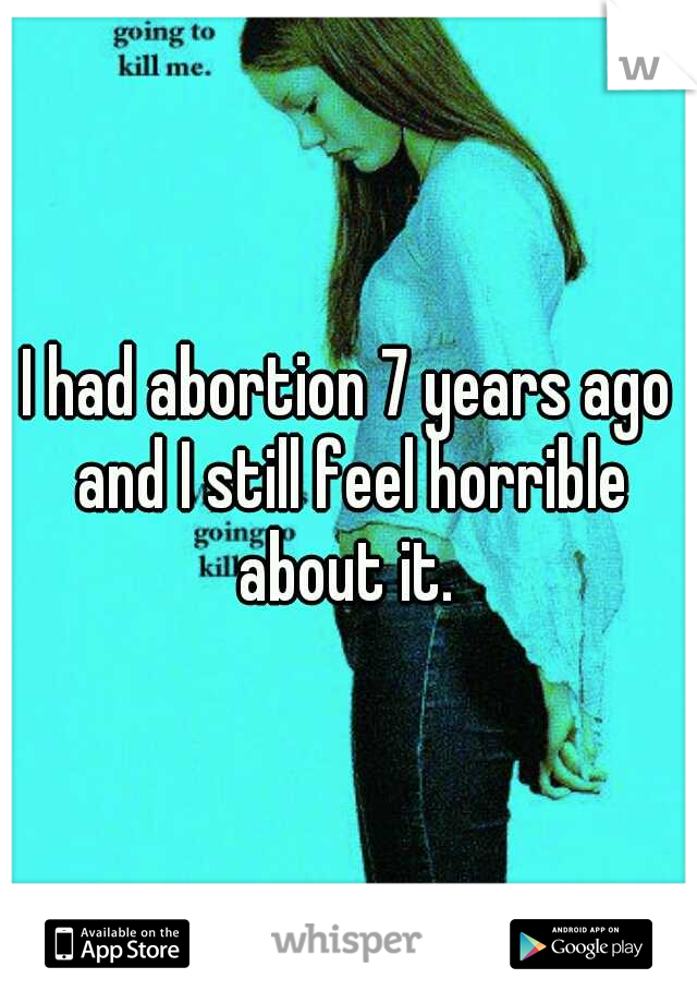 I had abortion 7 years ago and I still feel horrible about it. 