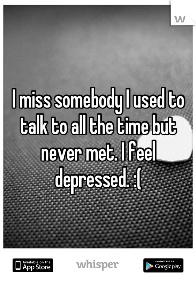 I miss somebody I used to talk to all the time but never met. I feel depressed. :(
