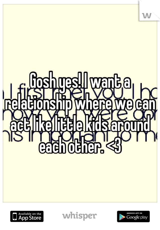 Gosh yes! I want a relationship where we can act like little kids around each other. <3