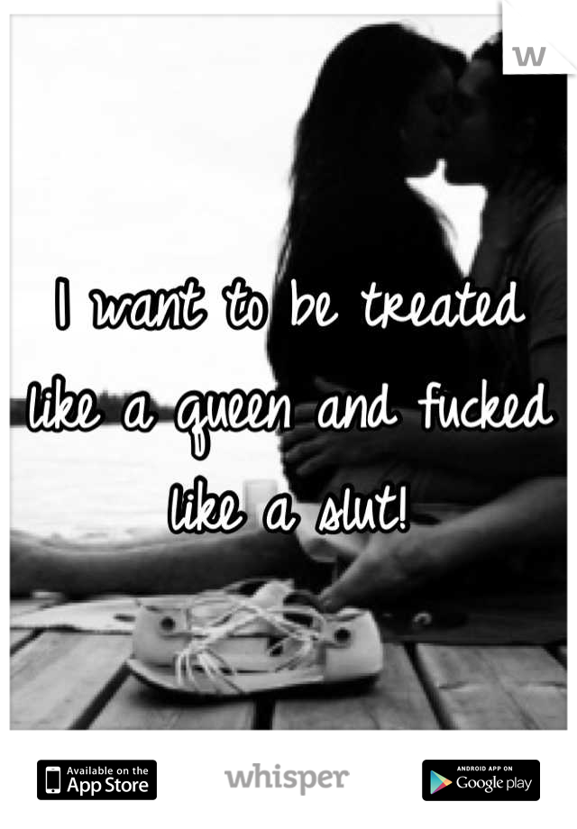 I want to be treated like a queen and fucked like a slut!