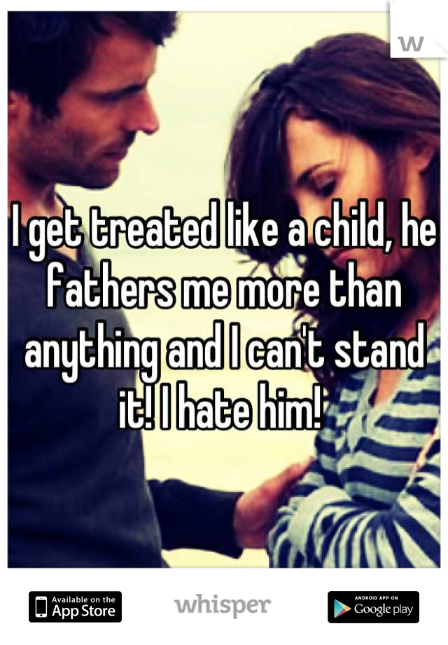 I get treated like a child, he fathers me more than anything and I can't stand it! I hate him! 