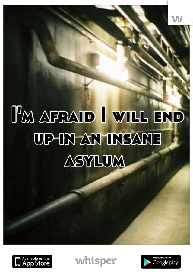 I'm afraid I will end up in an insane asylum 