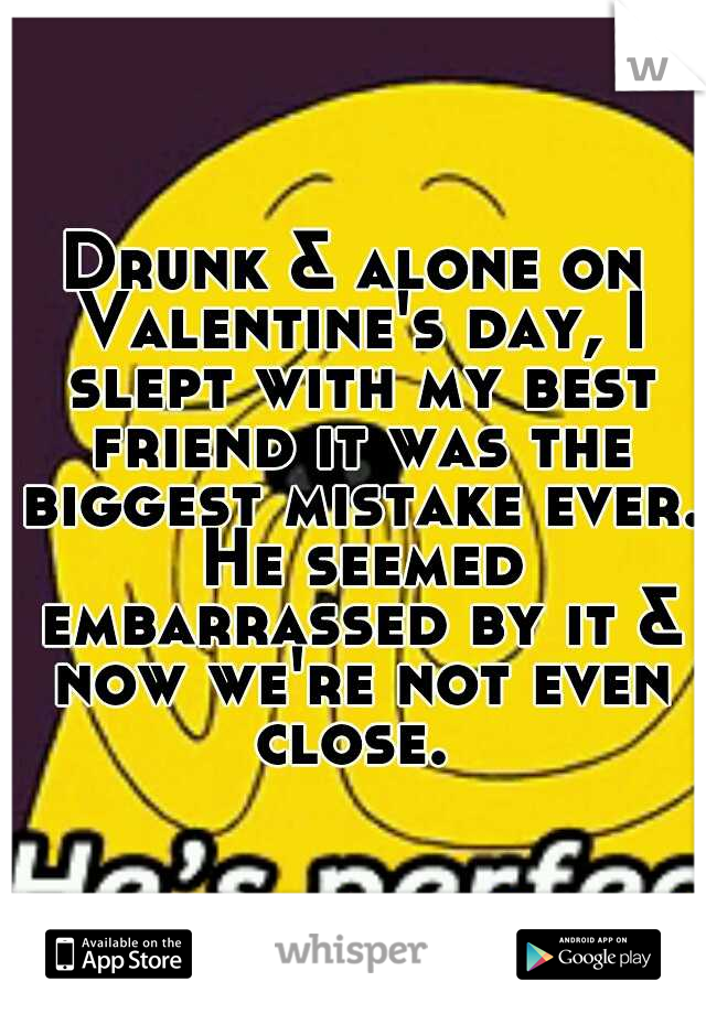 Drunk & alone on Valentine's day, I slept with my best friend it was the biggest mistake ever. He seemed embarrassed by it & now we're not even close. 
