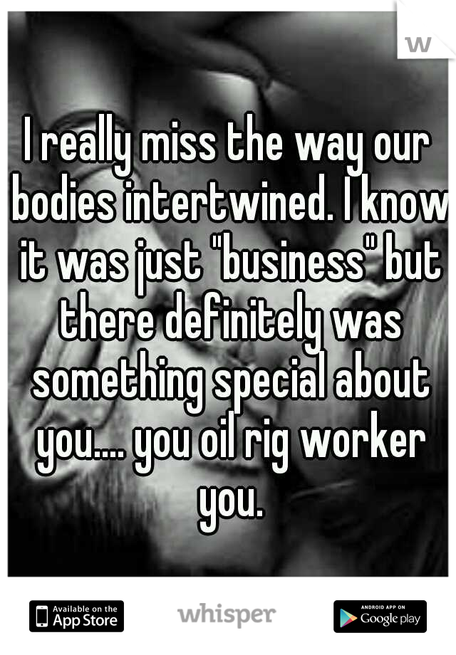 I really miss the way our bodies intertwined. I know it was just "business" but there definitely was something special about you.... you oil rig worker you.
