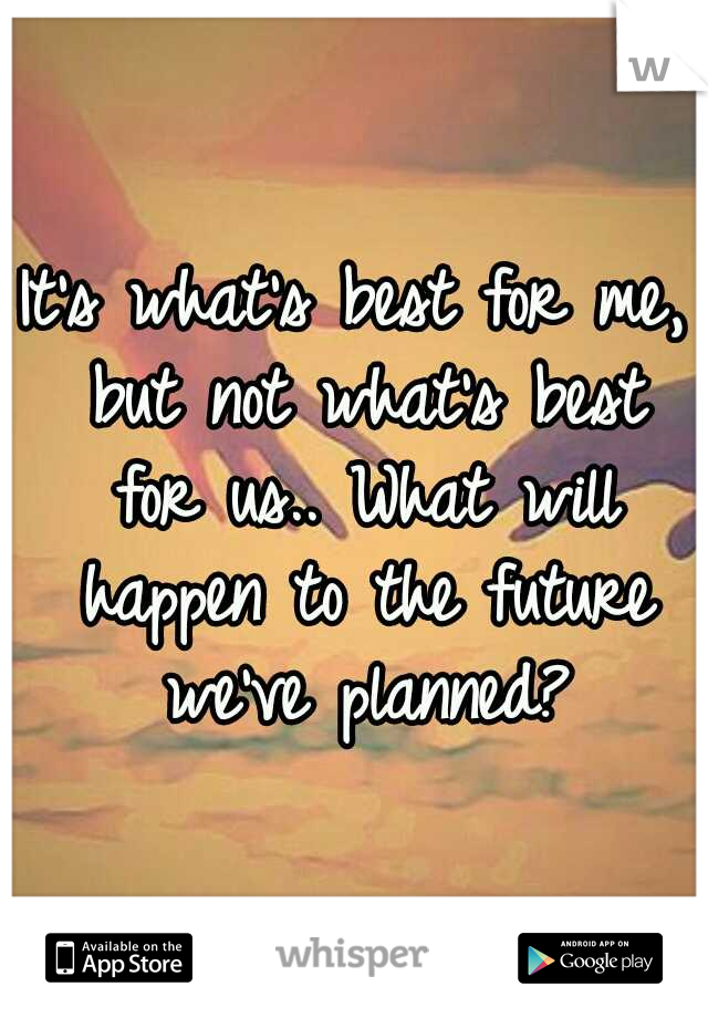 It's what's best for me, but not what's best for us.. What will happen to the future we've planned?