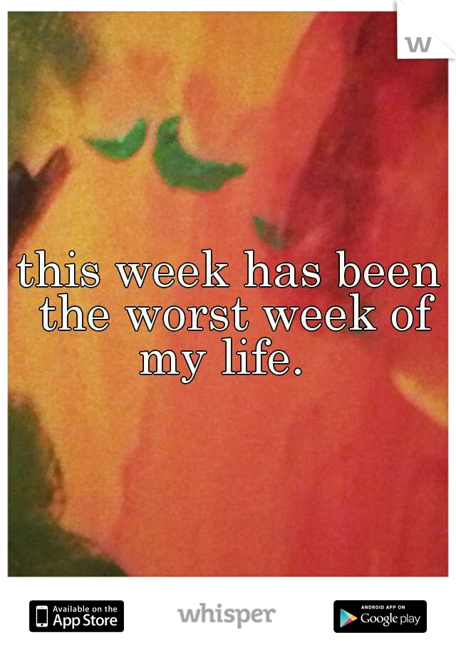 this week has been the worst week of my life.  