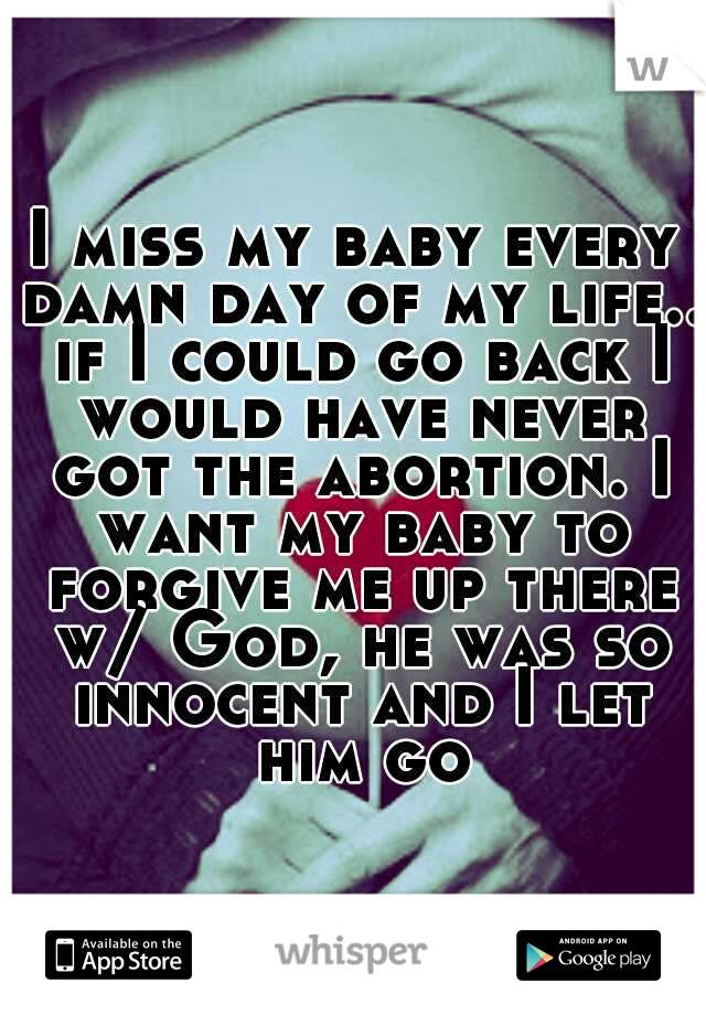 I miss my baby every damn day of my life.. if I could go back I would have never got the abortion. I want my baby to forgive me up there w/ God, he was so innocent and I let him go