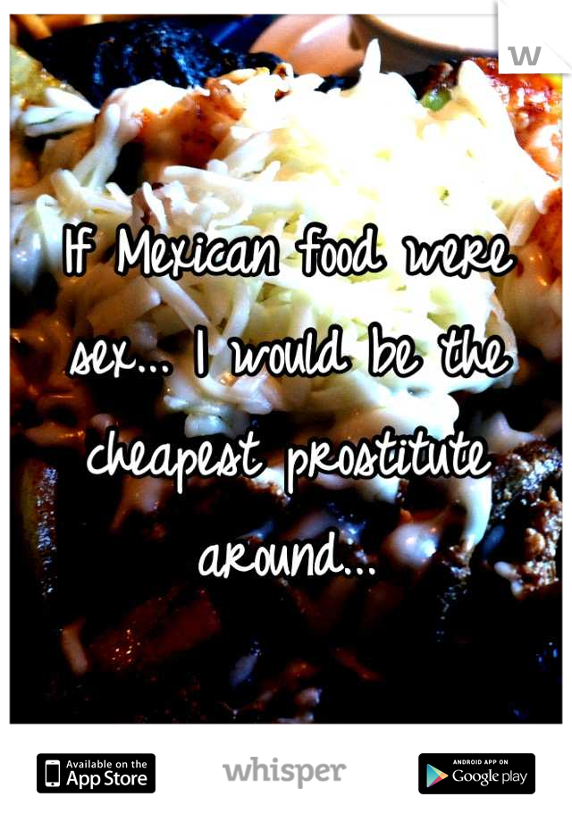 If Mexican food were sex... I would be the cheapest prostitute around...