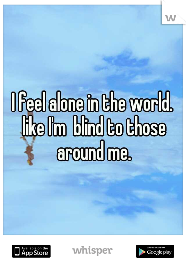I feel alone in the world. like I'm  blind to those around me.