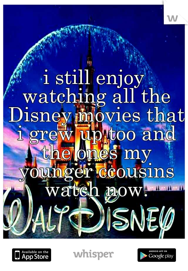 i still enjoy watching all the Disney movies that i grew up too and the ones my younger ccousins watch now.