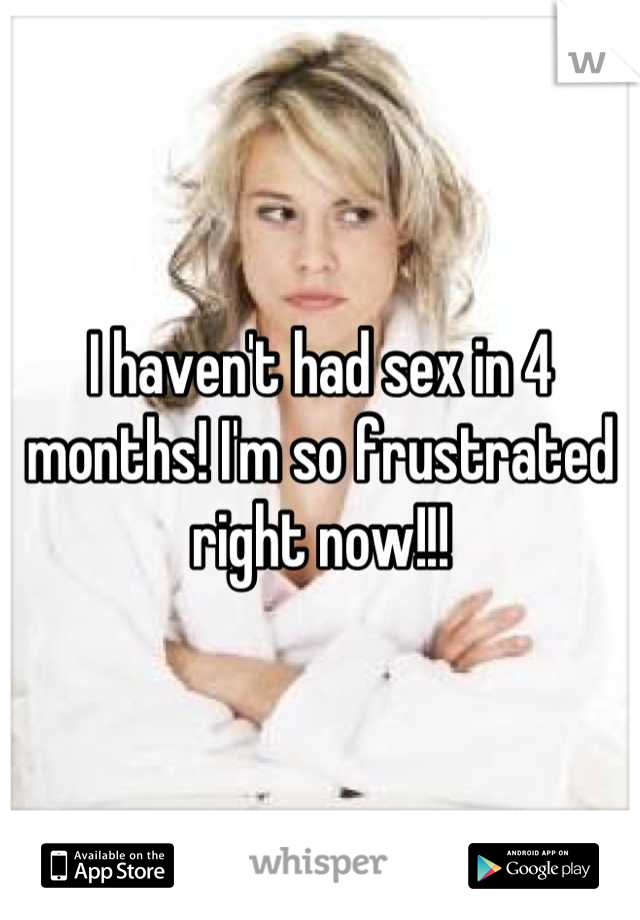 I haven't had sex in 4 months! I'm so frustrated right now!!!