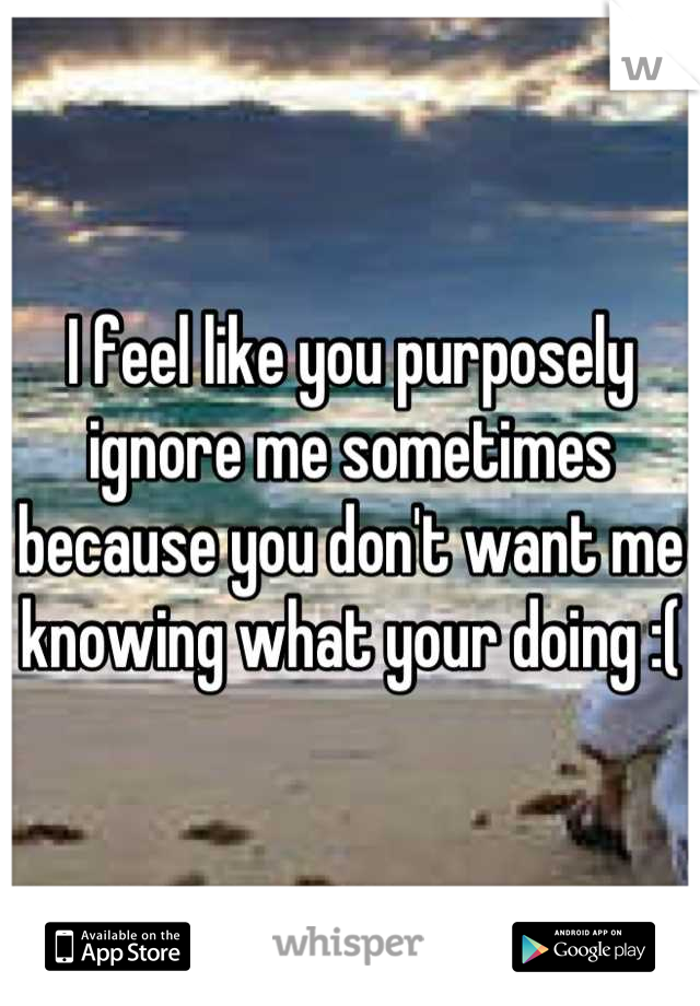 I feel like you purposely ignore me sometimes because you don't want me knowing what your doing :(