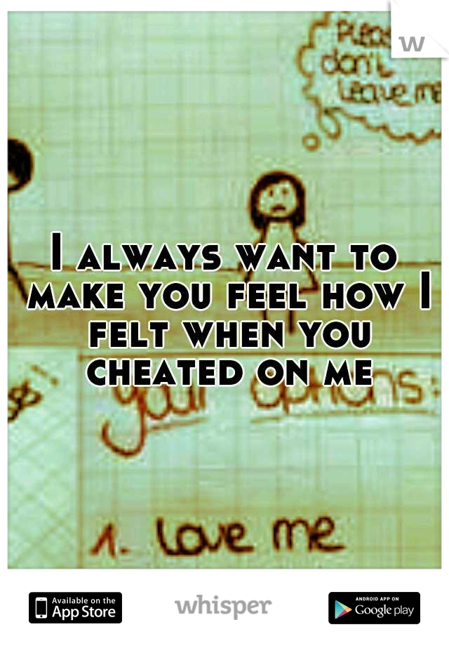 I always want to make you feel how I felt when you cheated on me