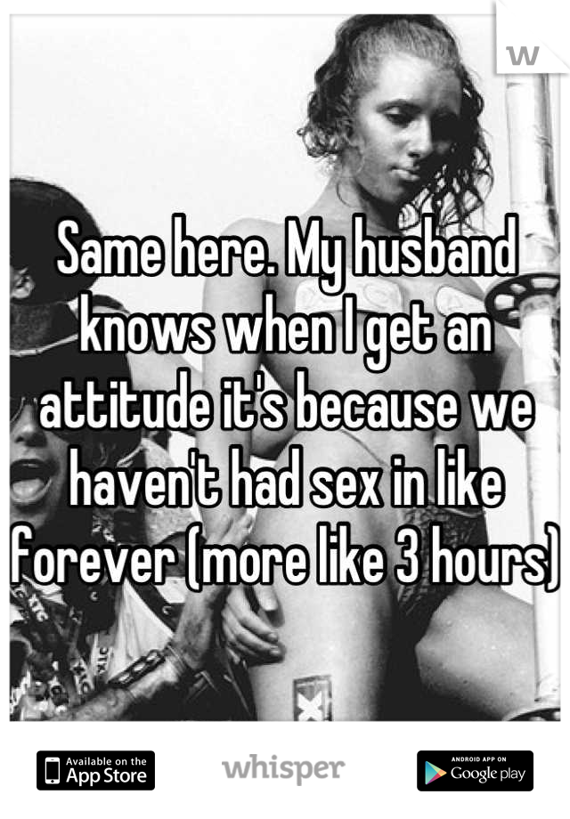 Same here. My husband knows when I get an attitude it's because we haven't had sex in like forever (more like 3 hours) 
