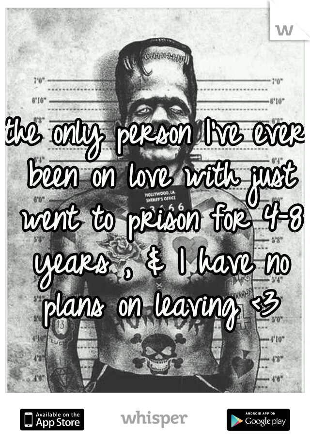 the only person I've ever been on love with just went to prison for 4-8 years , & I have no plans on leaving <3