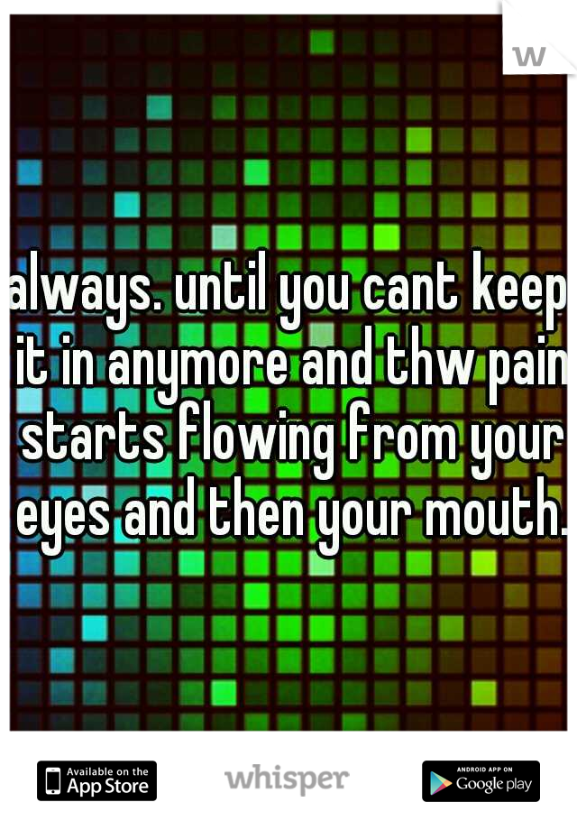 always. until you cant keep it in anymore and thw pain starts flowing from your eyes and then your mouth.
