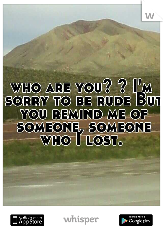 who are you? ? I'm sorry to be rude But you remind me of someone, someone who I lost. 