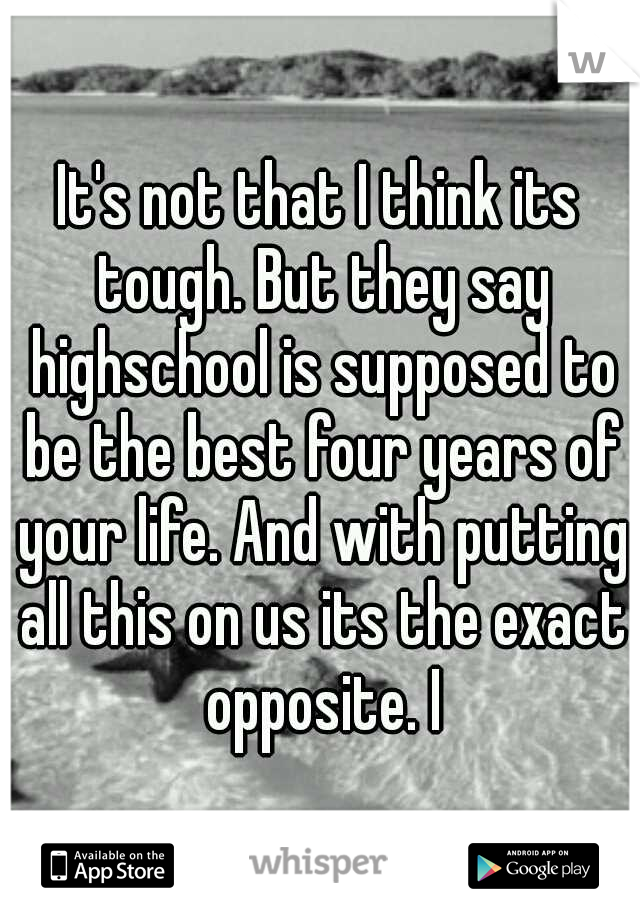 It's not that I think its tough. But they say highschool is supposed to be the best four years of your life. And with putting all this on us its the exact opposite. I