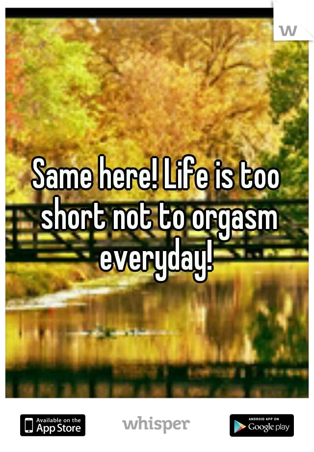 Same here! Life is too short not to orgasm everyday! 