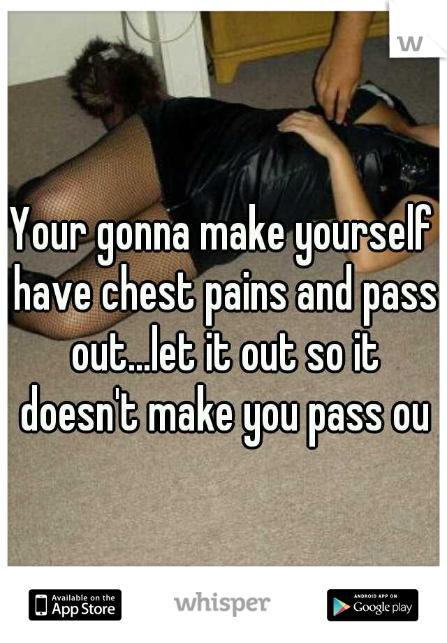 Your gonna make yourself have chest pains and pass out...let it out so it doesn't make you pass out